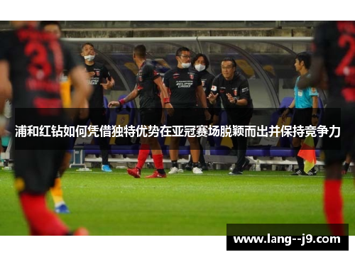 浦和红钻如何凭借独特优势在亚冠赛场脱颖而出并保持竞争力