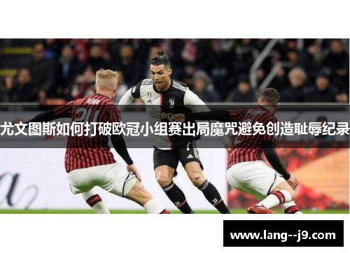 尤文图斯如何打破欧冠小组赛出局魔咒避免创造耻辱纪录