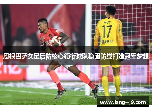 恩根巴萨女足后防核心领衔球队稳固防线打造冠军梦想